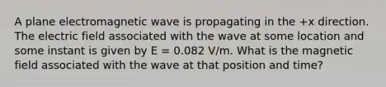 A plane electromagnetic wave is propagating in the +x direction. The electric field associated with the wave at some location and some instant is given by E = 0.082 V/m. What is the magnetic field associated with the wave at that position and time?