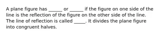 A plane figure has ______ or ______ if the figure on one side of the line is the reflection of the figure on the other side of the line. The line of reflection is called _____. It divides the plane figure into congruent halves.