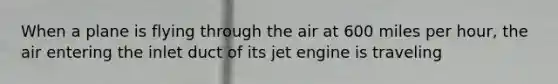 When a plane is flying through the air at 600 miles per hour, the air entering the inlet duct of its jet engine is traveling