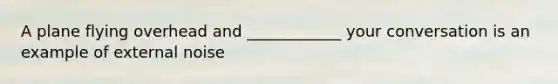 A plane flying overhead and ____________ your conversation is an example of external noise