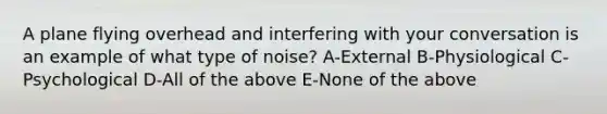 A plane flying overhead and interfering with your conversation is an example of what type of noise? A-External B-Physiological C-Psychological D-All of the above E-None of the above