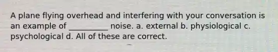 A plane flying overhead and interfering with your conversation is an example of __________ noise. a. external b. physiological c. psychological d. All of these are correct.