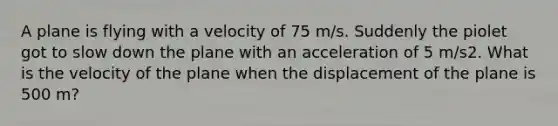 A plane is flying with a velocity of 75 m/s. Suddenly the piolet got to slow down the plane with an acceleration of 5 m/s2. What is the velocity of the plane when the displacement of the plane is 500 m?