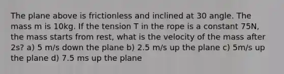 The plane above is frictionless and inclined at 30 angle. The mass m is 10kg. If the tension T in the rope is a constant 75N, the mass starts from rest, what is the velocity of the mass after 2s? a) 5 m/s down the plane b) 2.5 m/s up the plane c) 5m/s up the plane d) 7.5 ms up the plane