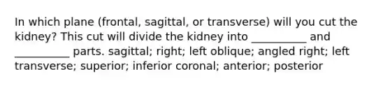 In which plane (frontal, sagittal, or transverse) will you cut the kidney? This cut will divide the kidney into __________ and __________ parts. sagittal; right; left oblique; angled right; left transverse; superior; inferior coronal; anterior; posterior