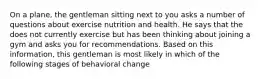 On a plane, the gentleman sitting next to you asks a number of questions about exercise nutrition and health. He says that the does not currently exercise but has been thinking about joining a gym and asks you for recommendations. Based on this information, this gentleman is most likely in which of the following stages of behavioral change