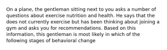 On a plane, the gentleman sitting next to you asks a number of questions about exercise nutrition and health. He says that the does not currently exercise but has been thinking about joining a gym and asks you for recommendations. Based on this information, this gentleman is most likely in which of the following stages of behavioral change