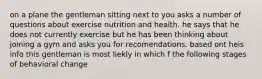 on a plane the gentleman sitting next to you asks a number of questions about exercise nutrition and health. he says that he does not currently exercise but he has been thinking about joining a gym and asks you for recomendations. based ont heis info this gentleman is most liekly in which f the following stages of behavioral change