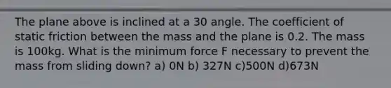 The plane above is inclined at a 30 angle. The coefficient of static friction between the mass and the plane is 0.2. The mass is 100kg. What is the minimum force F necessary to prevent the mass from sliding down? a) 0N b) 327N c)500N d)673N