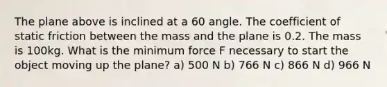 The plane above is inclined at a 60 angle. The coefficient of static friction between the mass and the plane is 0.2. The mass is 100kg. What is the minimum force F necessary to start the object moving up the plane? a) 500 N b) 766 N c) 866 N d) 966 N