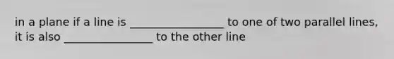 in a plane if a line is _________________ to one of two parallel lines, it is also ________________ to the other line
