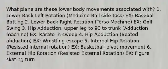 What plane are these lower body movements associated with? 1. Lower Back Left Rotation (Medicine Ball side toss) EX: Baseball Batting 2. Lower Back Right Rotation (Torso Machine) EX: Golf Swing 3. Hip Adduction: upper leg to 90 to trunk (Adduction machine) EX: Karate in-sweep 4. Hip Abduction (Seated abduction) EX: Wrestling escape 5. Internal Hip Rotation (Resisted internal rotation) EX: Basketball pivot movement 6. External Hip Rotation (Resisted External Rotation) EX: Figure skating turn