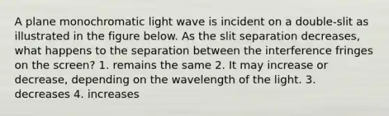 A plane monochromatic light wave is incident on a double-slit as illustrated in the figure below. As the slit separation decreases, what happens to the separation between the interference fringes on the screen? 1. remains the same 2. It may increase or decrease, depending on the wavelength of the light. 3. decreases 4. increases