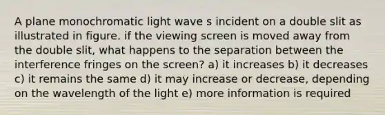 A plane monochromatic light wave s incident on a double slit as illustrated in figure. if the viewing screen is moved away from the double slit, what happens to the separation between the interference fringes on the screen? a) it increases b) it decreases c) it remains the same d) it may increase or decrease, depending on the wavelength of the light e) more information is required