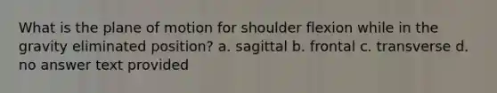 What is the plane of motion for shoulder flexion while in the gravity eliminated position? a. sagittal b. frontal c. transverse d. no answer text provided