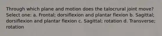 Through which plane and motion does the talocrural joint move? Select one: a. Frontal; dorsiflexion and plantar flexion b. Sagittal; dorsiflexion and plantar flexion c. Sagittal; rotation d. Transverse; rotation