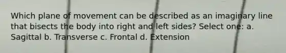 Which plane of movement can be described as an imaginary line that bisects the body into right and left sides? Select one: a. Sagittal b. Transverse c. Frontal d. Extension