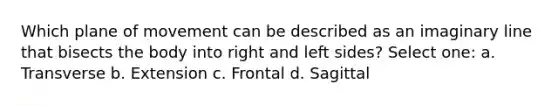 Which plane of movement can be described as an imaginary line that bisects the body into right and left sides? Select one: a. Transverse b. Extension c. Frontal d. Sagittal