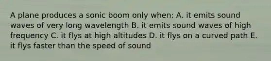 A plane produces a sonic boom only when: A. it emits sound waves of very long wavelength B. it emits sound waves of high frequency C. it flys at high altitudes D. it flys on a curved path E. it flys faster than the speed of sound