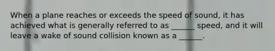 When a plane reaches or exceeds the speed of sound, it has achieved what is generally referred to as ______ speed, and it will leave a wake of sound collision known as a ______.