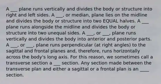 A ___ plane runs vertically and divides the body or structure into right and left sides. A ___, or median, plane lies on the midline and divides the body or structure into two EQUAL halves. A ___ plane runs alongside the midline and divides the body or structure into two unequal sides. A ___, or ___, plane runs vertically and divides the body into anterior and posterior parts. A ___, or ___, plane runs perpendicular (at <a href='https://www.questionai.com/knowledge/kIh722csLJ-right-angle' class='anchor-knowledge'>right angle</a>s) to the sagittal and frontal planes and, therefore, runs horizontally across the body's long axis. For this reason, we sometimes call a transverse section a ___ section. Any section made between the transverse plan and either a sagittal or a frontal plan is an ____ section.