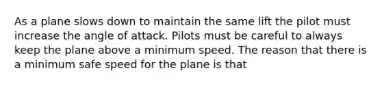 As a plane slows down to maintain the same lift the pilot must increase the angle of attack. Pilots must be careful to always keep the plane above a minimum speed. The reason that there is a minimum safe speed for the plane is that