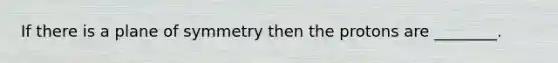 If there is a plane of symmetry then the protons are ________.