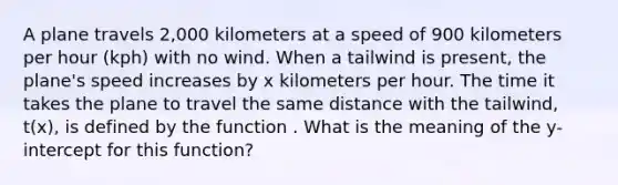 A plane travels 2,000 kilometers at a speed of 900 kilometers per hour (kph) with no wind. When a tailwind is present, the plane's speed increases by x kilometers per hour. The time it takes the plane to travel the same distance with the tailwind, t(x), is defined by the function . What is the meaning of the y-intercept for this function?