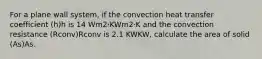 For a plane wall system, if the convection heat transfer coefficient (h)h is 14 Wm2⋅KWm2⋅K and the convection resistance (Rconv)Rconv is 2.1 KWKW, calculate the area of solid (As)As.