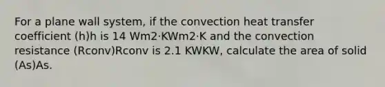 For a plane wall system, if the convection heat transfer coefficient (h)h is 14 Wm2⋅KWm2⋅K and the convection resistance (Rconv)Rconv is 2.1 KWKW, calculate the area of solid (As)As.