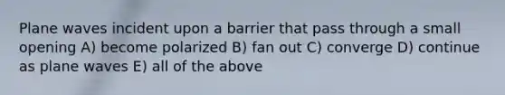 Plane waves incident upon a barrier that pass through a small opening A) become polarized B) fan out C) converge D) continue as plane waves E) all of the above