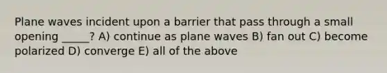 Plane waves incident upon a barrier that pass through a small opening _____? A) continue as plane waves B) fan out C) become polarized D) converge E) all of the above