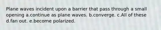 Plane waves incident upon a barrier that pass through a small opening a.continue as plane waves. b.converge. c.All of these d.fan out. e.become polarized.