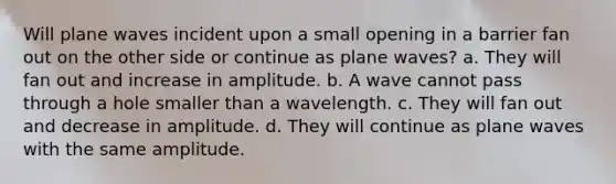 Will plane waves incident upon a small opening in a barrier fan out on the other side or continue as plane waves? a. They will fan out and increase in amplitude. b. A wave cannot pass through a hole smaller than a wavelength. c. They will fan out and decrease in amplitude. d. They will continue as plane waves with the same amplitude.