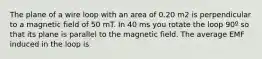 The plane of a wire loop with an area of 0.20 m2 is perpendicular to a magnetic field of 50 mT. In 40 ms you rotate the loop 90º so that its plane is parallel to the magnetic field. The average EMF induced in the loop is