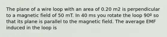 The plane of a wire loop with an area of 0.20 m2 is perpendicular to a magnetic field of 50 mT. In 40 ms you rotate the loop 90º so that its plane is parallel to the magnetic field. The average EMF induced in the loop is