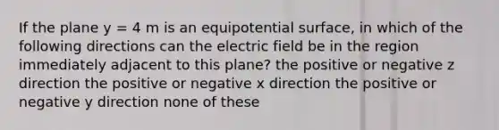 If the plane y = 4 m is an equipotential surface, in which of the following directions can the electric field be in the region immediately adjacent to this plane? the positive or negative z direction the positive or negative x direction the positive or negative y direction none of these