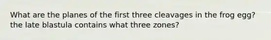 What are the planes of the first three cleavages in the frog egg? the late blastula contains what three zones?