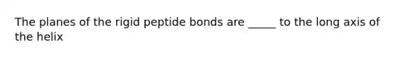 The planes of the rigid peptide bonds are _____ to the long axis of the helix