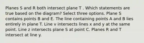 Planes S and R both intersect plane T . Which statements are true based on the diagram? Select three options. Plane S contains points B and E. The line containing points A and B lies entirely in plane T. Line v intersects lines x and y at the same point. Line z intersects plane S at point C. Planes R and T intersect at line y.