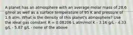 A planet has an atmosphere with an average molar mass of 28.6 g/mol as well as a surface temperature of 95 K and pressure of 1.6 atm. What is the density of this planet's atmosphere? Use the ideal gas constant R = 0.08206 L atm/mol K - 3.16 g/L - 4.33 g/L - 5.87 g/L - none of the above