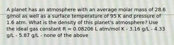 A planet has an atmosphere with an average molar mass of 28.6 g/mol as well as a <a href='https://www.questionai.com/knowledge/kkV3ggZUFU-surface-temperature' class='anchor-knowledge'>surface temperature</a> of 95 K and pressure of 1.6 atm. What is the density of this planet's atmosphere? Use the ideal gas constant R = 0.08206 L atm/mol K - 3.16 g/L - 4.33 g/L - 5.87 g/L - none of the above