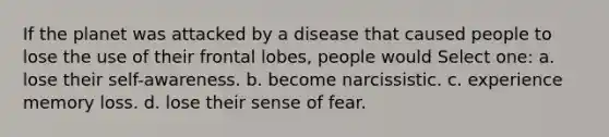 If the planet was attacked by a disease that caused people to lose the use of their frontal lobes, people would Select one: a. lose their self-awareness. b. become narcissistic. c. experience memory loss. d. lose their sense of fear.