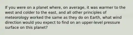 If you were on a planet where, on average, it was warmer to the west and colder to the east, and all other principles of meteorology worked the same as they do on Earth, what wind direction would you expect to find on an upper-level pressure surface on this planet?