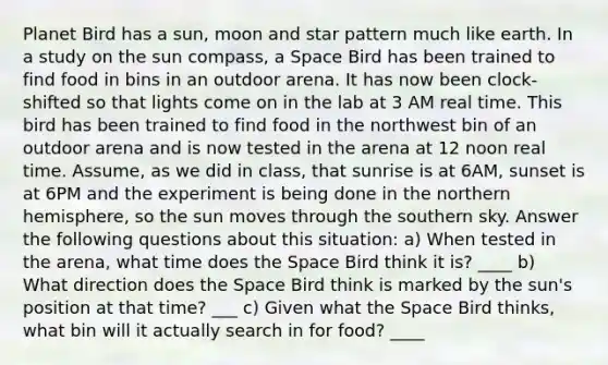 Planet Bird has a sun, moon and star pattern much like earth. In a study on the sun compass, a Space Bird has been trained to find food in bins in an outdoor arena. It has now been clock-shifted so that lights come on in the lab at 3 AM real time. This bird has been trained to find food in the northwest bin of an outdoor arena and is now tested in the arena at 12 noon real time. Assume, as we did in class, that sunrise is at 6AM, sunset is at 6PM and the experiment is being done in the northern hemisphere, so the sun moves through the southern sky. Answer the following questions about this situation: a) When tested in the arena, what time does the Space Bird think it is? ____ b) What direction does the Space Bird think is marked by the sun's position at that time? ___ c) Given what the Space Bird thinks, what bin will it actually search in for food? ____