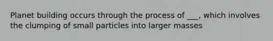 Planet building occurs through the process of ___, which involves the clumping of small particles into larger masses