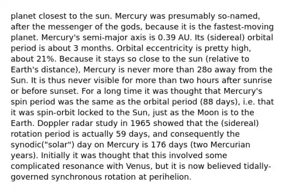 planet closest to the sun. Mercury was presumably so-named, after the messenger of the gods, because it is the fastest-moving planet. Mercury's semi-major axis is 0.39 AU. Its (sidereal) orbital period is about 3 months. Orbital eccentricity is pretty high, about 21%. Because it stays so close to the sun (relative to Earth's distance), Mercury is never more than 28o away from the Sun. It is thus never visible for more than two hours after sunrise or before sunset. For a long time it was thought that Mercury's spin period was the same as the orbital period (88 days), i.e. that it was spin-orbit locked to the Sun, just as the Moon is to the Earth. Doppler radar study in 1965 showed that the (sidereal) rotation period is actually 59 days, and consequently the synodic("solar") day on Mercury is 176 days (two Mercurian years). Initially it was thought that this involved some complicated resonance with Venus, but it is now believed tidally-governed synchronous rotation at perihelion.