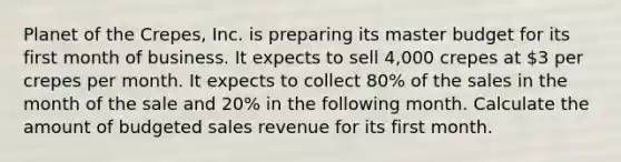 Planet of the Crepes, Inc. is preparing its master budget for its first month of business. It expects to sell 4,000 crepes at 3 per crepes per month. It expects to collect 80% of the sales in the month of the sale and 20% in the following month. Calculate the amount of budgeted sales revenue for its first month.