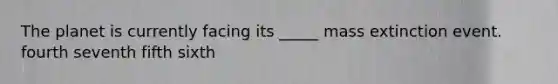 The planet is currently facing its _____ mass extinction event. fourth seventh fifth sixth