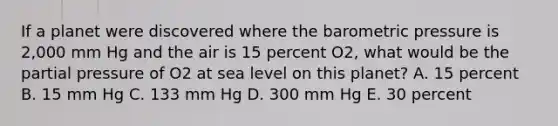 If a planet were discovered where the barometric pressure is 2,000 mm Hg and the air is 15 percent O2, what would be the partial pressure of O2 at sea level on this planet? A. 15 percent B. 15 mm Hg C. 133 mm Hg D. 300 mm Hg E. 30 percent